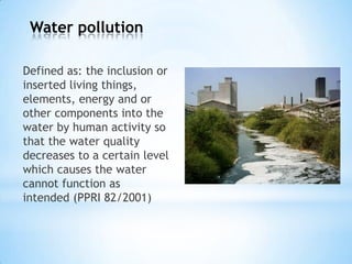 Water pollution
Defined as: the inclusion or
inserted living things,
elements, energy and or
other components into the
water by human activity so
that the water quality
decreases to a certain level
which causes the water
cannot function as
intended (PPRI 82/2001)
 