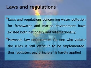 Laws and regulations
*Laws and regulations concerning water pollution
for freshwater and marine environment have
existed both nationally and internationally.
*However, law enforcement for one who violate
the rules is still difficult to be implemented,
thus ‘polluters pay principle’ is hardly applied
 