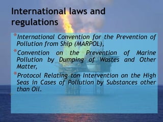 International laws and
regulations
*International Convention for the Prevention of
Pollution from Ship (MARPOL),
*Convention on the Prevention of Marine
Pollution by Dumping of Wastes and Other
Matter,
*Protocol Relating ton Intervention on the High
Seas in Cases of Pollution by Substances other
than Oil.
 
