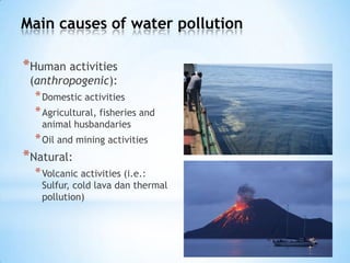 Main causes of water pollution
*Human activities
(anthropogenic):
*Domestic activities
*Agricultural, fisheries and
animal husbandaries
*Oil and mining activities
*Natural:
*Volcanic activities (i.e.:
Sulfur, cold lava dan thermal
pollution)
 
