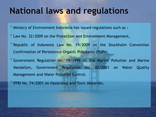 National laws and regulations
*Ministry of Environment Indonesia has issued regulations such as :
*Law No. 32/2009 on the Protection and Environment Management,
*Republic of Indonesia Law No. 19/2009 on the Stockholm Convention
Confirmation of Persistence Organic Pollutants (POPs),
*Government Regulation No. 19/1999 on the Marine Pollution and Marine
Vandalism, Government Regulation No. 82/2001 on Water Quality
Management and Water Pollution Control.
*PPRI No. 74/2001 on Hazardous and Toxic Materials.
 