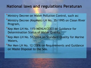 National laws and regulations Peraturan
*Ministry Decree on Water Pollution Control, such as:
*Ministry Decree (KepMen) LH No. 35/1995 on Clean River
Program,
*Kep Men LH No. 115/MENLH/2003 on Guidance for
Determination Status of Water Quality,
*Kep Men LH No. 51/2004 on Standard Quality for Marine
Waters,
*Per Men LH No. 12/2006 on Requirements and Guidance
on Waste Disposal to the Sea.
 