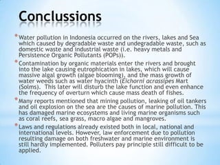 Conclussions
*Water pollution in Indonesia occurred on the rivers, lakes and Sea
which caused by degradable waste and undegradable waste, such as
domestic waste and industrial waste (i.e. heavy metals and
Persistence Organic Pollutants (POPs)).
*Contamination by organic materials enter the rivers and brought
into the lake causing eutrophication in lakes, which will cause
massive algal growth (algae blooming), and the mass growth of
water weeds such as water hyacinth (Eichorni acrassipes Mart
(Solms). This later will disturb the lake function and even enhance
the frequency of overturn which cause mass death of fishes.
*Many reports mentioned that mining pollution, leaking of oil tankers
and oil explosion on the sea are the causes of marine pollution. This
has damaged marine ecosystems and living marine organisms such
as coral reefs, sea grass, macro algae and mangroves.
*Laws and regulations already existed both in local, national and
international levels. However, law enforcement due to pollution
resulting damage on both freshwater and marine environment is
still hardly implemented. Polluters pay principle still difficult to be
applied.
 