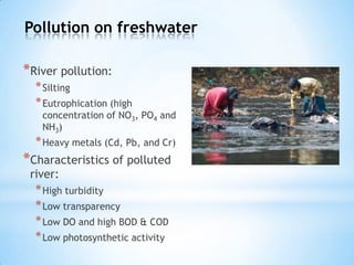 Pollution on freshwater
*River pollution:
*Silting
*Eutrophication (high
concentration of NO3, PO4 and
NH3)
*Heavy metals (Cd, Pb, and Cr)
*Characteristics of polluted
river:
*High turbidity
*Low transparency
*Low DO and high BOD & COD
*Low photosynthetic activity
 