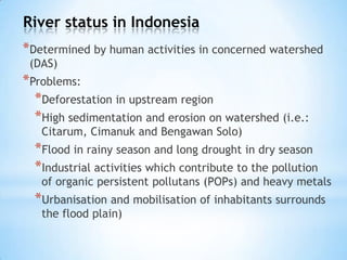 River status in Indonesia
*Determined by human activities in concerned watershed
(DAS)
*Problems:
*Deforestation in upstream region
*High sedimentation and erosion on watershed (i.e.:
Citarum, Cimanuk and Bengawan Solo)
*Flood in rainy season and long drought in dry season
*Industrial activities which contribute to the pollution
of organic persistent pollutans (POPs) and heavy metals
*Urbanisation and mobilisation of inhabitants surrounds
the flood plain)
 