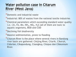 Water pollution case in Citarum
River (West Java)
*Domestic and industrial waste
*Industrial: 80% of wastes from the national textile industries
*Chemical parameters which exceeding standard water quality
i.e.: Zn, Fe, Mn, NH3, NO2, H2S (all of them are toxic to
aquatic organism), BOD and COD
*Declining fish biodiversity
*Massive sedimentation, prone to flooding
*Citarum River is the place where several rivers in Bandung
river basin are gathered: Cikijing River, Citarik, Cikeruh,
Cidurian, Cikapundung, Cisangkuy, Citepus dan Cibeureum
River.
 