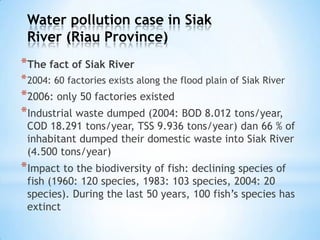 Water pollution case in Siak
River (Riau Province)
*The fact of Siak River
*2004: 60 factories exists along the flood plain of Siak River
*2006: only 50 factories existed
*Industrial waste dumped (2004: BOD 8.012 tons/year,
COD 18.291 tons/year, TSS 9.936 tons/year) dan 66 % of
inhabitant dumped their domestic waste into Siak River
(4.500 tons/year)
*Impact to the biodiversity of fish: declining species of
fish (1960: 120 species, 1983: 103 species, 2004: 20
species). During the last 50 years, 100 fish’s species has
extinct
 
