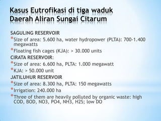 Kasus Eutrofikasi di tiga waduk
Daerah Aliran Sungai Citarum
SAGULING RESERVOIR
*Size of area: 5.600 ha, water hydropower (PLTA): 700-1.400
megawatts
*Floating fish cages (KJA): > 30.000 units
CIRATA RESERVOIR:
*Size of area: 6.600 ha, PLTA: 1.000 megawatt
*KJA: > 50.000 unit
JATILUHUR RESERVOIR
*Size of area: 8.300 ha, PLTA: 150 megawatts
*Irrigation: 240.000 ha
*Three of them are heavily polluted by organic waste: high
COD, BOD, NO3, PO4, NH3, H2S; low DO
 