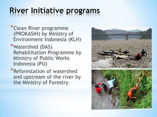 River Initiative programs
*Clean River programme
(PROKASIH) by Ministry of
Environment Indonesia (KLH)
*Watershed (DAS)
Rehabilitation Programme by
Ministry of Public Works
Indonesia (PU)
*Reforestation of watershed
and upstream of the river by
the Ministry of Forestry
 