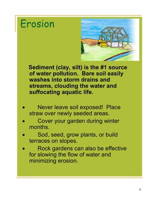 Erosion



    Sediment (clay, silt) is the #1 source
    of water pollution. Bare soil easily
    washes into storm drains and
    streams, clouding the water and
    suffocating aquatic life.

•     Never leave soil exposed! Place
  straw over newly seeded areas.
•     Cover your garden during winter
  months.
•     Sod, seed, grow plants, or build
  terraces on slopes.
•     Rock gardens can also be effective
  for slowing the flow of water and
  minimizing erosion.



                                             6
 