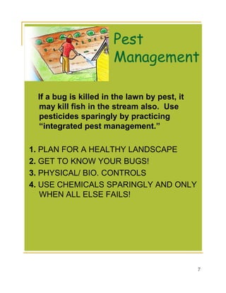 Pest
                      Management

 If a bug is killed in the lawn by pest, it
 may kill fish in the stream also. Use
 pesticides sparingly by practicing
 “integrated pest management.”

1. PLAN FOR A HEALTHY LANDSCAPE
2. GET TO KNOW YOUR BUGS!
3. PHYSICAL/ BIO. CONTROLS
4. USE CHEMICALS SPARINGLY AND ONLY
   WHEN ALL ELSE FAILS!




                                              7
 