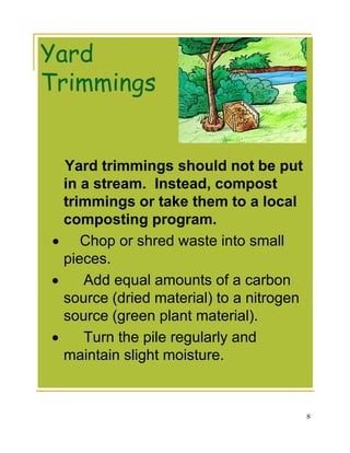 Yard
Trimmings


  Yard trimmings should not be put
  in a stream. Instead, compost
  trimmings or take them to a local
  composting program.
• Chop or shred waste into small
  pieces.
•    Add equal amounts of a carbon
  source (dried material) to a nitrogen
  source (green plant material).
•    Turn the pile regularly and
  maintain slight moisture.


                                          8
 