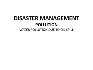 DISASTER MANAGEMENT
POLLUTION
WATER POLLUTION DUE TO OIL SPILL
 