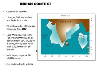 INDIAN CONTEXT
• Coastline of 7500 km
• 11 major, 20 intermediate
and 144 minor ports
• 2.2 million sq.km of Exclusive
Economic Zone (EEZ)
• 1100 Million Metric Tonne
Per Annum (MMTPA) of oil
demand from SEA, EA, Japan
& china, mostly from PG in
over 100,000 tankers per
annum
• India imports approx. 90
MMTPA crude
• Few major oil spills in India
 