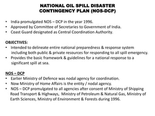 NATIONAL OIL SPILL DISASTER
CONTINGENCY PLAN (NOS-DCP)
• India promulgated NOS – DCP in the year 1996.
• Approved by Committee of Secretaries to Government of India.
• Coast Guard designated as Central Coordination Authority.
OBJECTIVES:
• Intended to delineate entire national preparedness & response system
including both public & private resources for responding to all spill emergency.
• Provides the basic framework & guidelines for a national response to a
significant spill at sea.
NOS – DCP
• Earlier Ministry of Defence was nodal agency for coordination.
• Now Ministry of Home Affairs is the entity / nodal agency.
• NOS – DCP promulgated to all agencies after consent of Ministry of Shipping
Road Transport & Highways, Ministry of Petroleum & Natural Gas, Ministry of
Earth Sciences, Ministry of Environment & Forests during 1996.
 