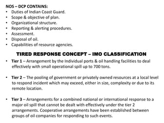 NOS – DCP CONTAINS:
• Duties of Indian Coast Guard.
• Scope & objective of plan.
• Organizational structure.
• Reporting & alerting procedures.
• Assessment.
• Disposal of oil.
• Capabilities of resource agencies.
• Tier 1 – Arrangement by the Individual ports & oil handling facilities to deal
effectively with small operational spill up to 700 tons.
• Tier 2 – The pooling of government or privately owned resources at a local level
to respond incident which may exceed, either in size, complexity or due to its
remote location.
• Tier 3 – Arrangements for a combined national or international response to a
major oil spill that cannot be dealt with effectively under the tier 2
arrangements. Cooperative arrangements have been established between
groups of oil companies for responding to such events.
TIRED RESPONSE CONCEPT – IMO CLASSIFICATION
 