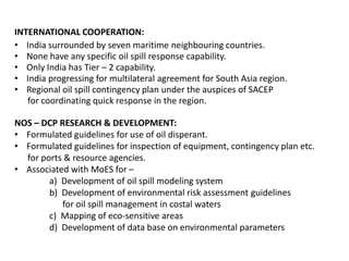 INTERNATIONAL COOPERATION:
• India surrounded by seven maritime neighbouring countries.
• None have any specific oil spill response capability.
• Only India has Tier – 2 capability.
• India progressing for multilateral agreement for South Asia region.
• Regional oil spill contingency plan under the auspices of SACEP
for coordinating quick response in the region.
NOS – DCP RESEARCH & DEVELOPMENT:
• Formulated guidelines for use of oil disperant.
• Formulated guidelines for inspection of equipment, contingency plan etc.
for ports & resource agencies.
• Associated with MoES for –
a) Development of oil spill modeling system
b) Development of environmental risk assessment guidelines
for oil spill management in costal waters
c) Mapping of eco-sensitive areas
d) Development of data base on environmental parameters
 