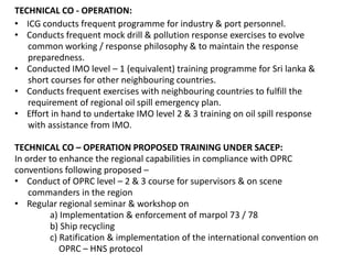 TECHNICAL CO - OPERATION:
• ICG conducts frequent programme for industry & port personnel.
• Conducts frequent mock drill & pollution response exercises to evolve
common working / response philosophy & to maintain the response
preparedness.
• Conducted IMO level – 1 (equivalent) training programme for Sri lanka &
short courses for other neighbouring countries.
• Conducts frequent exercises with neighbouring countries to fulfill the
requirement of regional oil spill emergency plan.
• Effort in hand to undertake IMO level 2 & 3 training on oil spill response
with assistance from IMO.
TECHNICAL CO – OPERATION PROPOSED TRAINING UNDER SACEP:
In order to enhance the regional capabilities in compliance with OPRC
conventions following proposed –
• Conduct of OPRC level – 2 & 3 course for supervisors & on scene
commanders in the region
• Regular regional seminar & workshop on
a) Implementation & enforcement of marpol 73 / 78
b) Ship recycling
c) Ratification & implementation of the international convention on
OPRC – HNS protocol
 