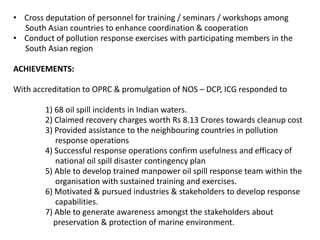 • Cross deputation of personnel for training / seminars / workshops among
South Asian countries to enhance coordination & cooperation
• Conduct of pollution response exercises with participating members in the
South Asian region
ACHIEVEMENTS:
With accreditation to OPRC & promulgation of NOS – DCP, ICG responded to
1) 68 oil spill incidents in Indian waters.
2) Claimed recovery charges worth Rs 8.13 Crores towards cleanup cost
3) Provided assistance to the neighbouring countries in pollution
response operations
4) Successful response operations confirm usefulness and efficacy of
national oil spill disaster contingency plan
5) Able to develop trained manpower oil spill response team within the
organisation with sustained training and exercises.
6) Motivated & pursued industries & stakeholders to develop response
capabilities.
7) Able to generate awareness amongst the stakeholders about
preservation & protection of marine environment.
 