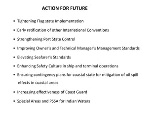 ACTION FOR FUTURE
• Tightening Flag state Implementation
• Early ratification of other International Conventions
• Strengthening Port State Control
• Improving Owner’s and Technical Manager’s Management Standards
• Elevating Seafarer’s Standards
• Enhancing Safety Culture in ship and terminal operations
• Ensuring contingency plans for coastal state for mitigation of oil spill
effects in coastal areas
• Increasing effectiveness of Coast Guard
• Special Areas and PSSA for Indian Waters
 