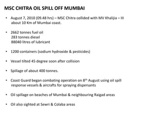 MSC CHITRA OIL SPILL OFF MUMBAI
• August 7, 2010 (09.48 hrs) – MSC Chitra collided with MV Khalijia – III
about 10 Km of Mumbai coast.
• 2662 tonnes fuel oil
283 tonnes diesel
88040 litres of lubricant
• 1200 containers (sodium hydroxide & pesticides)
• Vessel tilted 45 degree soon after collision
• Spillage of about 400 tonnes.
• Coast Guard began combating operation on 8th August using oil spill
response vessels & aircrafts for spraying dispersants
• Oil spillage on beaches of Mumbai & neighbouring Raigad areas
• Oil also sighted at Sewri & Colaba areas
 