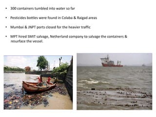• 300 containers tumbled into water so far
• Pesticides bottles were found in Colaba & Raigad areas
• Mumbai & JNPT ports closed for the heavier traffic
• MPT hired SMIT salvage, Netherland company to salvage the containers &
resurface the vessel.
 