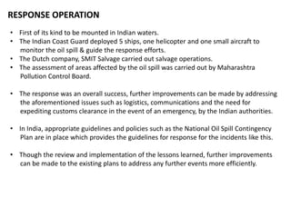 RESPONSE OPERATION
• First of its kind to be mounted in Indian waters.
• The Indian Coast Guard deployed 5 ships, one helicopter and one small aircraft to
monitor the oil spill & guide the response efforts.
• The Dutch company, SMIT Salvage carried out salvage operations.
• The assessment of areas affected by the oil spill was carried out by Maharashtra
Pollution Control Board.
• The response was an overall success, further improvements can be made by addressing
the aforementioned issues such as logistics, communications and the need for
expediting customs clearance in the event of an emergency, by the Indian authorities.
• In India, appropriate guidelines and policies such as the National Oil Spill Contingency
Plan are in place which provides the guidelines for response for the incidents like this.
• Though the review and implementation of the lessons learned, further improvements
can be made to the existing plans to address any further events more efficiently.
 