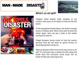 MAN-MADE
What’s an oil spill?
•Happen when people make mistakes or are
careless and cause an oil tanker to leak oil into the
ocean.
•If the equipment breaks down, the tanker may get
stuck on shallow land. When they start to drive the
tanker again, they can put a hole in the tanker
causing it to leak oil.
•Illegal dumpers dump crude oil into the oceans
because they do not want to spend money on
decomposing their waste oil.
•Natural disasters (like hurricanes) may cause an oil
spill. If a hurricane was a couple of miles away, the
winds from the hurricane could cause the oil
tanker to flip over, pouring oil out.
 