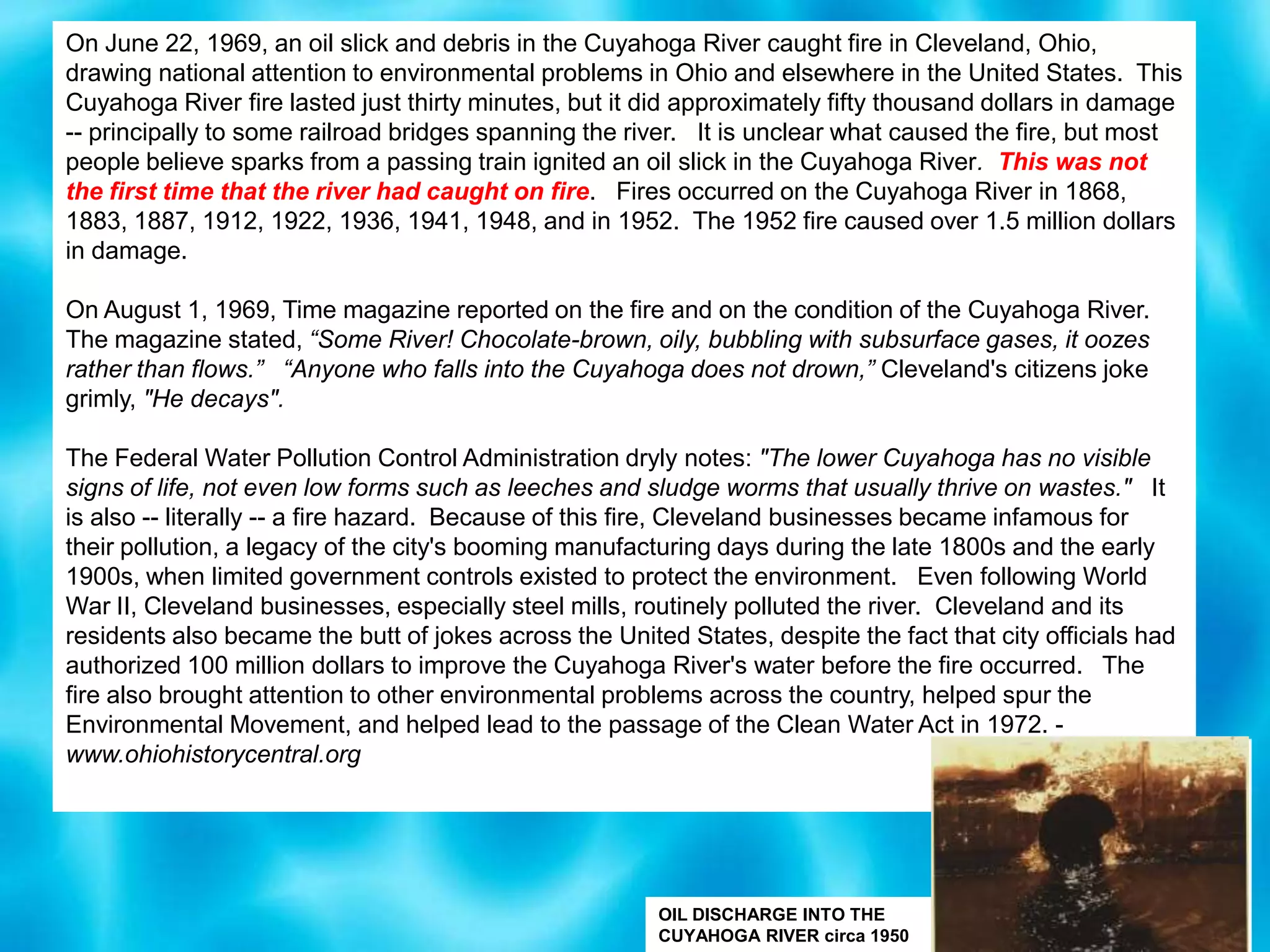 On June 22, 1969, an oil slick and debris in the Cuyahoga River caught fire in Cleveland, Ohio, drawing national attention to environmental problems in Ohio and elsewhere in the United States.  This Cuyahoga River fire lasted just thirty minutes, but it did approximately fifty thousand dollars in damage -- principally to some railroad bridges spanning the river.   It is unclear what caused the fire, but most people believe sparks from a passing train ignited an oil slick in the Cuyahoga River.  This was not the first time that the river had caught on fire.   Fires occurred on the Cuyahoga River in 1868, 1883, 1887, 1912, 1922, 1936, 1941, 1948, and in 1952.  The 1952 fire caused over 1.5 million dollars in damage. On August 1, 1969, Time magazine reported on the fire and on the condition of the Cuyahoga River.  The magazine stated, “Some River! Chocolate-brown, oily, bubbling with subsurface gases, it oozes rather than flows.”   “Anyone who falls into the Cuyahoga does not drown,” Cleveland's citizens joke grimly, "He decays".  The Federal Water Pollution Control Administration dryly notes: "The lower Cuyahoga has no visible signs of life, not even low forms such as leeches and sludge worms that usually thrive on wastes."   It is also -- literally -- a fire hazard.  Because of this fire, Cleveland businesses became infamous for their pollution, a legacy of the city's booming manufacturing days during the late 1800s and the early 1900s, when limited government controls existed to protect the environment.   Even following World War II, Cleveland businesses, especially steel mills, routinely polluted the river.  Cleveland and its residents also became the butt of jokes across the United States, despite the fact that city officials had authorized 100 million dollars to improve the Cuyahoga River's water before the fire occurred.   The fire also brought attention to other environmental problems across the country, helped spur the Environmental Movement, and helped lead to the passage of the Clean Water Act in 1972. - www.ohiohistorycentral.orgOIL DISCHARGE INTO THE CUYAHOGA RIVER circa 1950
