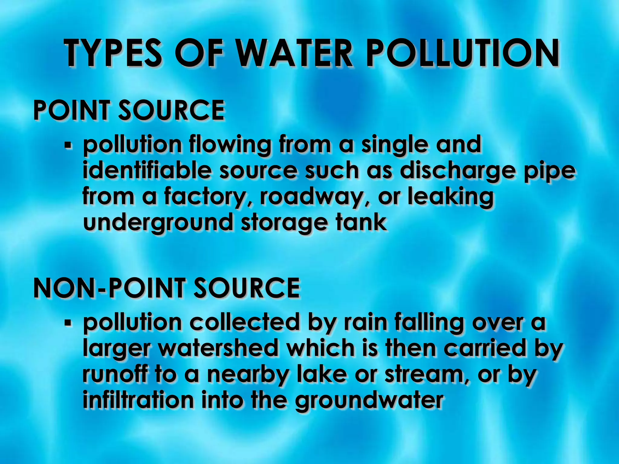 TYPES OF WATER POLLUTIONPOINT SOURCEpollution flowing from a single and identifiable source such as discharge pipe from a factory, roadway, or leaking underground storage tankNON-POINT SOURCEpollution collected by rain falling over a larger watershed which is then carried by runoff to a nearby lake or stream, or by infiltration into the groundwater POINT SOURCE POLLUTION