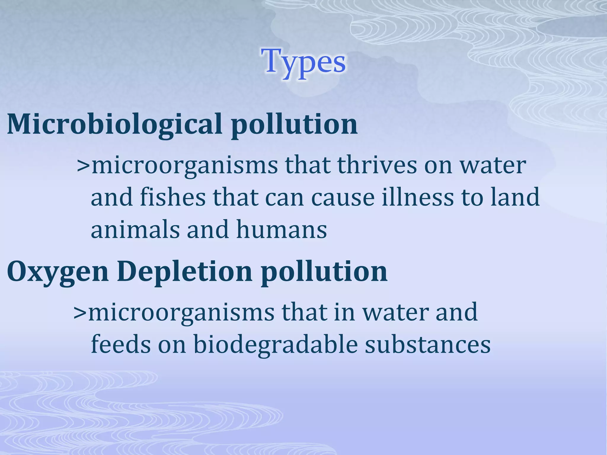 Types
Microbiological pollution
>microorganisms that thrives on water
and fishes that can cause illness to land
animals and humans
Oxygen Depletion pollution
>microorganisms that in water and
feeds on biodegradable substances