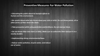 Preventive Measures For Water Pollution
+ Educatingthe public about its harmful effects to
human and the environment.
> Be careful about what you throw down your sink or toilet. Do not throw paints, oil or
other forms of litter down the drain.
+ Take precaution while using pesticides and fertilizers. Do not overuse them.
> Do not throw litter into rivers or lakes. Make sure to collect the litter and put it in a
nearby dustbin.
> Implementing strong environmentallaws.
> Refuse water pollution, recycle water, and reduce
use of water.
 