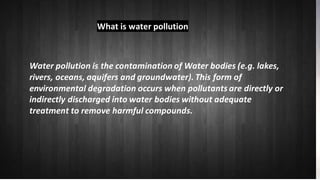 What is water pollution
Water pollution is the contaminationof Water bodies
(e.g. lakes, rivers, oceans, aquifers and groundwater).
This form of environmental degradation occurs when
pollutants are directly or indirectly discharged into
water bodies without adequate treatment to remove
harmful compounds.
Water pollution is the contamination of Water bodies (e.g. lakes,
rivers, oceans, aquifers and groundwater). This form of
environmental degradation occurs when pollutants are directly or
indirectly discharged into water bodies without adequate
treatment to remove harmful compounds.
What is water pollution
 