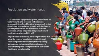 Population and water needs
• As the world's population grows,the demand for
water mounts and pressure on finite water
resourcesintensifies.Climate change, which is also
closely tied to population growth, will also lead to
greater pressureson the availability of water
resources.We do know that the population will
continue growing,and this will
impact water availability.Investing in effortsthat
slowthe rates of population growth through
increasing access to voluntary family planning
services can help ensure that ample water is
available for global foodproduction, ecosystem
health and social stability.
 