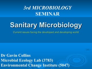 3rd MICROBIOLOGY 
SEMINAR 
SSaanniittaarryy MMiiccrroobbiioollooggyy 
CCuurrrreenntt iissssuueess ffaacciinngg tthhee ddeevveellooppeedd aanndd ddeevveellooppiinngg wwoorrlldd 
Dr Gavin Collins 
Microbial Ecology Lab (3783) 
Environmental Change Institute (5047) 
 