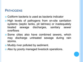 PATHOGENS
 Coliform bacteria is used as bacteria indicator
 High levels of pathogens from on-site sanitation
systems (septic tanks, pit latrines) or inadequately
treated sewage discharges, sanitary sewer
overflows
 Some cities also have combined sewers, which
may discharge untreated sewage during rain
storms.
 Muddy river polluted by sediment.
 Also by poorly managed livestock operations.
 
