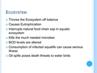 ECOSYSTEM
 Throws the Ecosystem off balance
 Causes Eutrophication
 Interrupts natural food chain esp in aquatic
ecosystem
 Kills the much needed microbes
 BOD levels are altered
 Consumption of infected aqualife can cause serious
illness
 Oil spills poses death threats to water birds
 