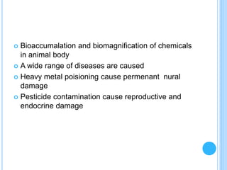  Bioaccumalation and biomagnification of chemicals
in animal body
 A wide range of diseases are caused
 Heavy metal poisioning cause permenant nural
damage
 Pesticide contamination cause reproductive and
endocrine damage
 