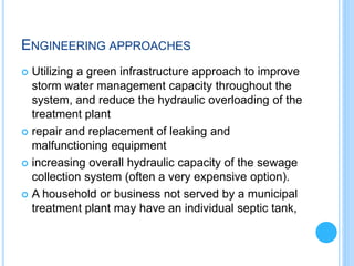 ENGINEERING APPROACHES
 Utilizing a green infrastructure approach to improve
storm water management capacity throughout the
system, and reduce the hydraulic overloading of the
treatment plant
 repair and replacement of leaking and
malfunctioning equipment
 increasing overall hydraulic capacity of the sewage
collection system (often a very expensive option).
 A household or business not served by a municipal
treatment plant may have an individual septic tank,
 