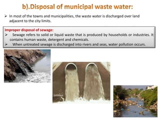  In most of the towns and municipalities, the waste water is discharged over land
adjacent to the city limits.
Improper disposal of sewage:
 Sewage refers to solid or liquid waste that is produced by households or industries. It
contains human waste, detergent and chemicals.
 When untreated sewage is discharged into rivers and seas, water pollution occurs.
 