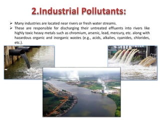  Many industries are located near rivers or fresh water streams.
 These are responsible for discharging their untreated effluents into rivers like
highly toxic heavy metals such as chromium, arsenic, lead, mercury, etc. along with
hazardous organic and inorganic wastes (e.g., acids, alkalies, cyanides, chlorides,
etc.).
 