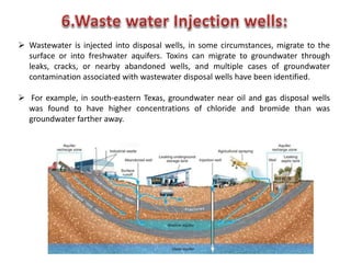  Wastewater is injected into disposal wells, in some circumstances, migrate to the
surface or into freshwater aquifers. Toxins can migrate to groundwater through
leaks, cracks, or nearby abandoned wells, and multiple cases of groundwater
contamination associated with wastewater disposal wells have been identified.
 For example, in south-eastern Texas, groundwater near oil and gas disposal wells
was found to have higher concentrations of chloride and bromide than was
groundwater farther away.
 