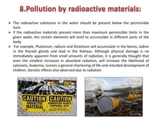  The radioactive substance in the water should be present below the permissible
limit.
 if the radioactive materials present more than maximum permissible limits in the
given water, the certain elements will tend to accumulate in different parts of the
body.
 For example, Plutonium, radium and Strontium will accumulate in the bones, iodine
in the thyroid glands and lead in the Kidneys. Although physical damage is no
immediately apparent from small amounts of radiation, it is generally thought that
even the smallest increases in absorbed radiation, will increase the likelihood of
cataracts, leukemia, tumors a general shortening of life and retarded development of
children. Genetic effects also observed due to radiation.
 