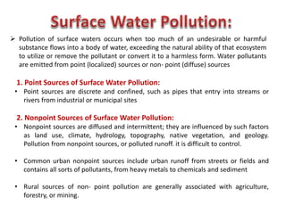  Pollution of surface waters occurs when too much of an undesirable or harmful
substance flows into a body of water, exceeding the natural ability of that ecosystem
to utilize or remove the pollutant or convert it to a harmless form. Water pollutants
are emitted from point (localized) sources or non- point (diffuse) sources
1. Point Sources of Surface Water Pollution:
• Point sources are discrete and confined, such as pipes that entry into streams or
rivers from industrial or municipal sites
2. Nonpoint Sources of Surface Water Pollution:
• Nonpoint sources are diffused and intermittent; they are influenced by such factors
as land use, climate, hydrology, topography, native vegetation, and geology.
Pollution from nonpoint sources, or polluted runoff. it is difficult to control.
• Common urban nonpoint sources include urban runoff from streets or fields and
contains all sorts of pollutants, from heavy metals to chemicals and sediment
• Rural sources of non- point pollution are generally associated with agriculture,
forestry, or mining.
 