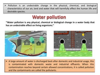  A large amount of water is discharged back after domestic and industrial usage, this
is contaminated with domestic waste and industrial effluents. When this
contamination reaches beyond certain allowed concentrations, it is called pollution
and the contaminants are called the pollutants.
‘‘Water pollution is any physical, chemical or biological change in a water body that
has an undesirable effect on living organisms.’’
 Pollution is an undesirable change in the physical, chemical, and biological
characteristics of our air, land and water that will harmfully effect the human life and
desirable species.
 