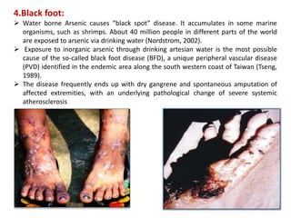 4.Black foot:
 Water borne Arsenic causes “black spot” disease. It accumulates in some marine
organisms, such as shrimps. About 40 million people in different parts of the world
are exposed to arsenic via drinking water (Nordstrom, 2002).
 Exposure to inorganic arsenic through drinking artesian water is the most possible
cause of the so-called black foot disease (BFD), a unique peripheral vascular disease
(PVD) identified in the endemic area along the south western coast of Taiwan (Tseng,
1989).
 The disease frequently ends up with dry gangrene and spontaneous amputation of
affected extremities, with an underlying pathological change of severe systemic
atherosclerosis
 