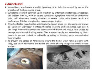 7.Amoebiasis:
 Amoebiasis, also known amoebic dysentery, is an infection caused by any of the
amoebas of the Entamoeba group.
 Symptoms are most common upon infection by Entamoeba histolytica. Amoebiasis
can present with no, mild, or severe symptoms. Symptoms may include abdominal
pain, mild diarrhoea, bloody diarrhea or severe colitis with tissue death and
perforation. This last complication may cause peritonitis.
 People affected may develop anemia due to loss of blood this disease is also known
as ‘Travellers’ Diarrhoea’. It infects the large intestine and sometimes liver also. It
can range from mild diarrhoea to dysentery with blood and mucus. It is caused by
sewage, non-treated drinking water, files in water supply and secondary by direct
person to person contact or indirectly by eating or drinking faecal contaminated
food or water.
 To prevent the spread of Amoebiasis around the home, wash hands properly with
soap, use clean bathrooms and toilets and avoid sharing things like towels or face
washers.
 