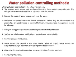 Water pollution is controlled by the following methods,
 The sewage water should not be allowed into the rivers, ponds, reservoirs, etc. The
sewage water should be collected in separate tanks and treated.
 Reduce the usage of water, recycle and reuse the water.
 Pesticides and chemical fertilizers should be used in a limited way. Bio fertilizers like blue
green algae are used instead of chemical fertilizers. Integrated pest management should
be adopted.
 Nitrogen fixing green plants are used to improve the fertility of the soil.
 Surface run off of manure and fertilizers is not allowed into the fields.
 Control leakages in industries.
 Waste waters are treated at the point source. (place of origin) .Waste waters are
subjected to sewage treatment or recycling or waste stabilization
 Algal growth in reservoirs controlled by the application of copper sulphate.
 Contouring the plants..
 