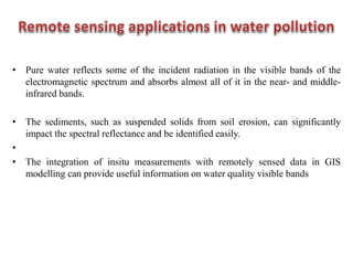 • Pure water reflects some of the incident radiation in the visible bands of the
electromagnetic spectrum and absorbs almost all of it in the near- and middle-
infrared bands.
• The sediments, such as suspended solids from soil erosion, can significantly
impact the spectral reflectance and be identified easily.
•
• The integration of insitu measurements with remotely sensed data in GIS
modelling can provide useful information on water quality visible bands
 