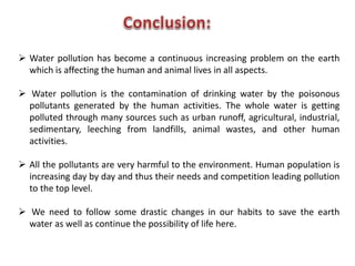  Water pollution has become a continuous increasing problem on the earth
which is affecting the human and animal lives in all aspects.
 Water pollution is the contamination of drinking water by the poisonous
pollutants generated by the human activities. The whole water is getting
polluted through many sources such as urban runoff, agricultural, industrial,
sedimentary, leeching from landfills, animal wastes, and other human
activities.
 All the pollutants are very harmful to the environment. Human population is
increasing day by day and thus their needs and competition leading pollution
to the top level.
 We need to follow some drastic changes in our habits to save the earth
water as well as continue the possibility of life here.
 